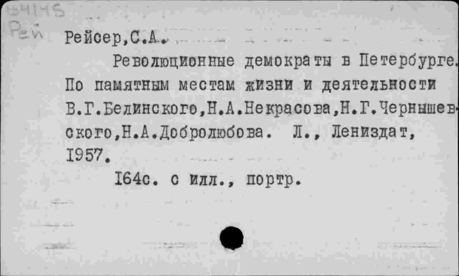 ﻿Рейсер.С.А.. - .. . -
Революционные демократы в Петербурге. По памятным местам жизни и деятельности В.Г.Белинского,Н.А.Некрасова,Н. Г.Чернышевского,Н.А. Добролюбова. Л., Лениздат, 1957.
164с. с Илл., портр.